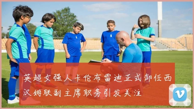 英超女强人卡伦布雷迪正式卸任西汉姆联副主席职务引发关注