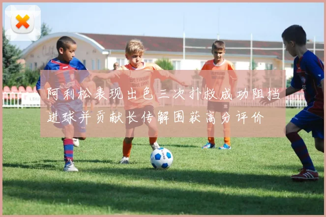 阿利松表现出色三次扑救成功阻挡进球并贡献长传解围获高分评价