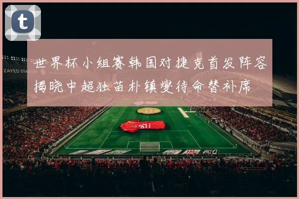 世界杯小组赛韩国对捷克首发阵容揭晓中超独苗朴镇燮待命替补席
