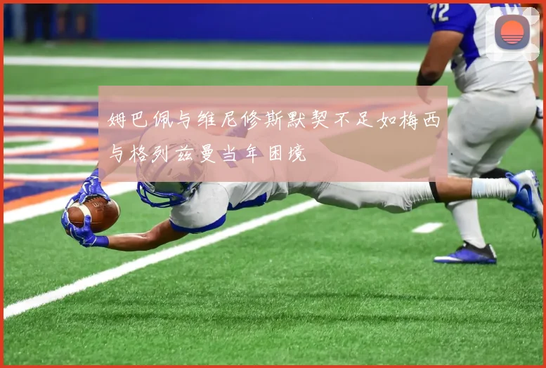 姆巴佩与维尼修斯默契不足如梅西与格列兹曼当年困境