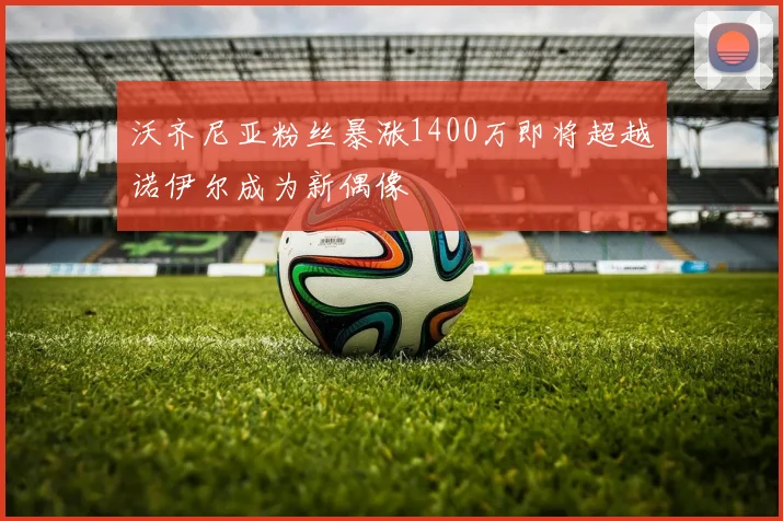 沃齐尼亚粉丝暴涨1400万即将超越诺伊尔成为新偶像