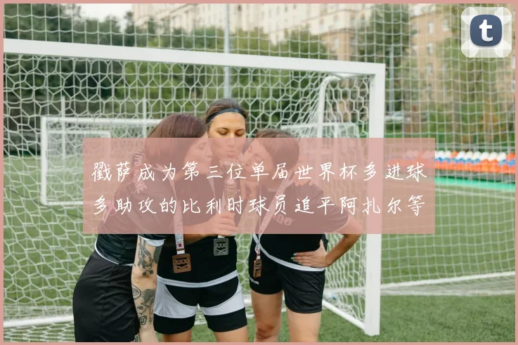 戳萨成为第三位单届世界杯多进球多助攻的比利时球员追平阿扎尔等传奇