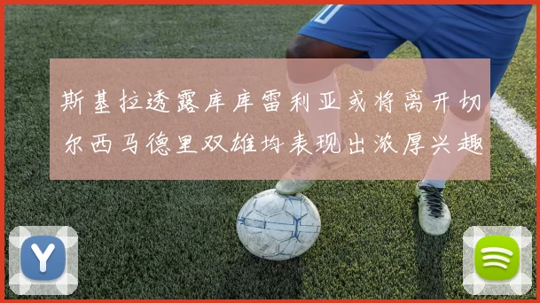 斯基拉透露库库雷利亚或将离开切尔西马德里双雄均表现出浓厚兴趣