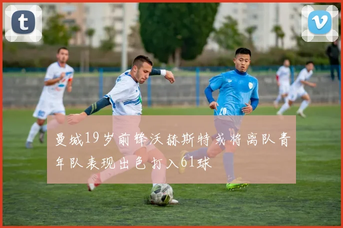 曼城19岁前锋沃赫斯特或将离队青年队表现出色打入61球