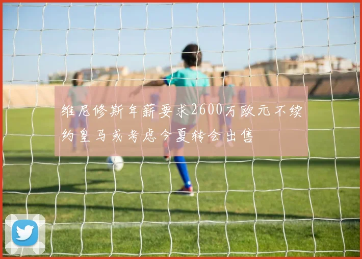 维尼修斯年薪要求2600万欧元不续约皇马或考虑今夏转会出售