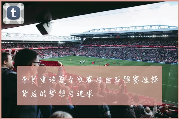 李贤重谈夏季联赛与世亚预赛选择背后的梦想与追求