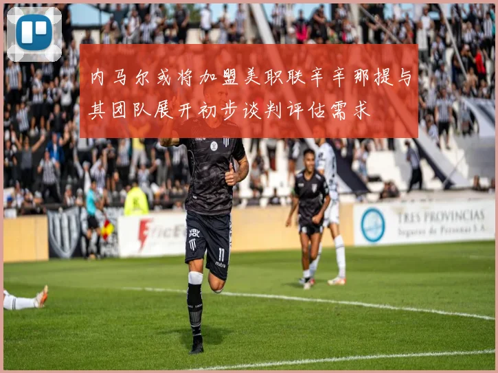 内马尔或将加盟美职联辛辛那提与其团队展开初步谈判评估需求