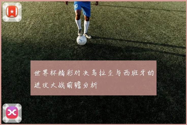世界杯精彩对决乌拉圭与西班牙的进攻大战前瞻分析