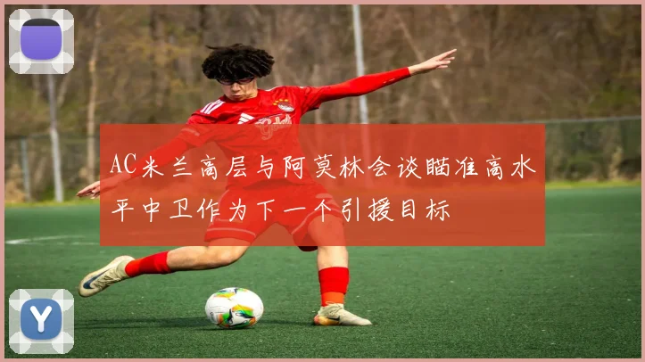 AC米兰高层与阿莫林会谈瞄准高水平中卫作为下一个引援目标