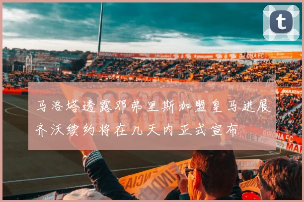 马洛塔透露邓弗里斯加盟皇马进展齐沃续约将在几天内正式宣布
