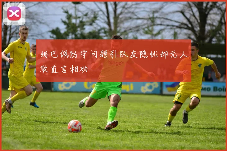 姆巴佩防守问题引队友隐忧却无人敢直言相劝