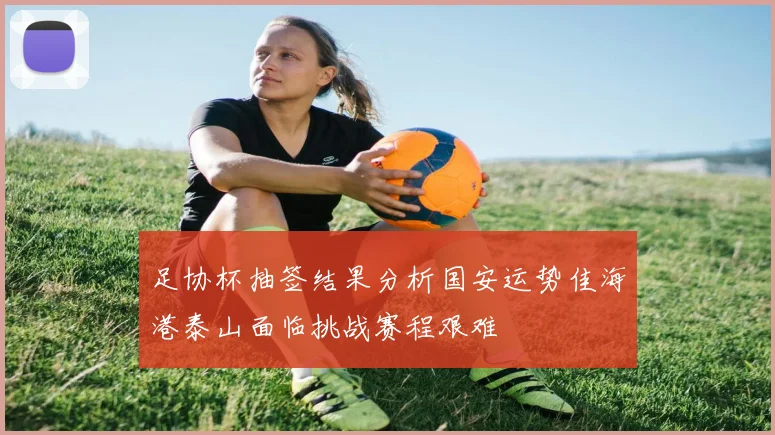足协杯抽签结果分析国安运势佳海港泰山面临挑战赛程艰难