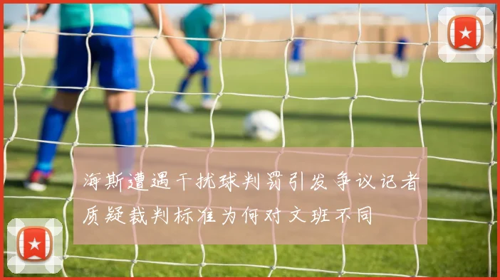 海斯遭遇干扰球判罚引发争议记者质疑裁判标准为何对文班不同