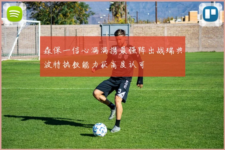 森保一信心满满携最强阵出战瑞典波特执教能力获高度认可