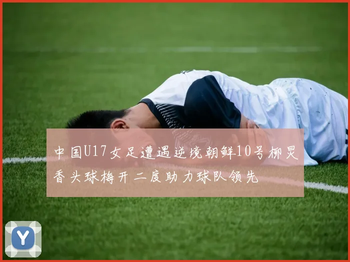 中国U17女足遭遇逆境朝鲜10号柳炅香头球梅开二度助力球队领先
