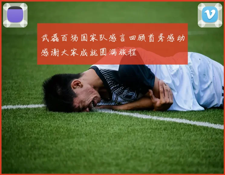 武磊百场国家队感言回顾首秀感动感谢大家成就圆满旅程