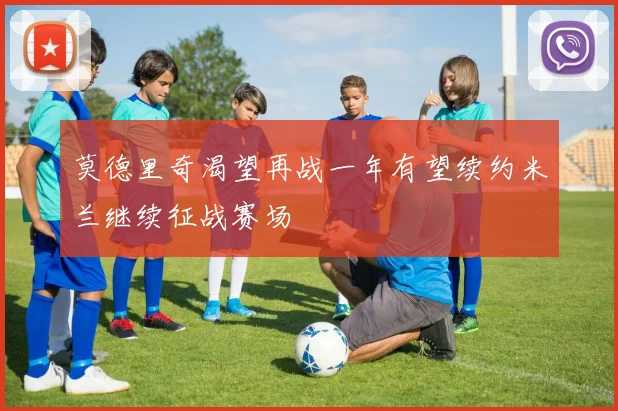 莫德里奇渴望再战一年有望续约米兰继续征战赛场