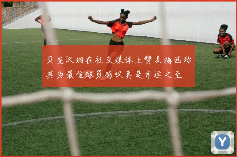 贝克汉姆在社交媒体上赞美梅西称其为最佳球员感叹真是幸运之至