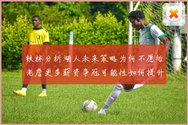 铁林分析湖人未来策略为何不愿给老詹更多薪资争冠可能性如何提升