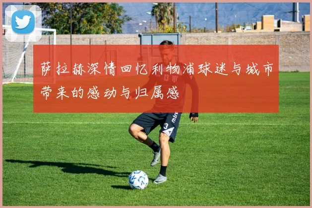 萨拉赫深情回忆利物浦球迷与城市带来的感动与归属感